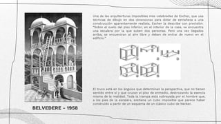 Una de las arquitecturas imposibles más celebradas de Escher, que usa
técnicas de dibujo en dos dimensiones para dotar de extrañeza a una
construcción aparentemente realista. Escher la describe con precisión:
“Sobre el suelo del piso inferior, en el interior de la casa, se encuentra
una escalera por la que suben dos personas. Pero una vez llegados
arriba, se encuentran al aire libre y deben de entrar de nuevo en el
edificio.”
BELVEDERE - 1958
El truco está en los ángulos que determinan la perspectiva, que no tienen
sentido entre sí y que cruzan el piso de enmedio, destrozando la esencia
misma de la realidad. Toda la trampa está subrayada por el hombre que,
a los pies de la escalera, sostiene un cubo imposible que parece haber
construido a partir de un esquema de un clásico cubo de Necker.
 