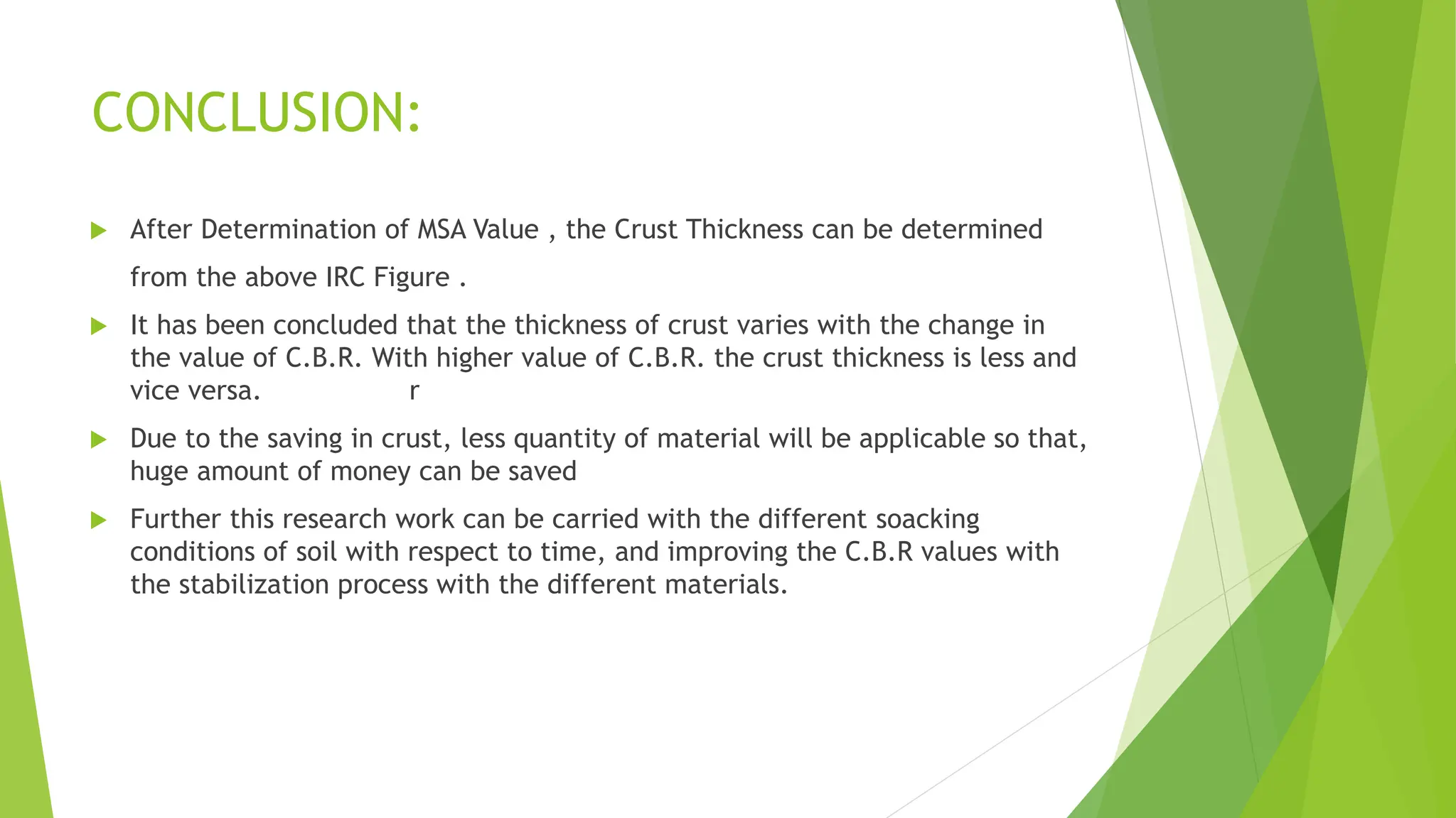  After Determination of MSA Value , the Crust Thickness can be determined
from the above IRC Figure .
 It has been concluded that the thickness of crust varies with the change in
the value of C.B.R. With higher value of C.B.R. the crust thickness is less and
vice versa. r
 Due to the saving in crust, less quantity of material will be applicable so that,
huge amount of money can be saved
 Further this research work can be carried with the different soacking
conditions of soil with respect to time, and improving the C.B.R values with
the stabilization process with the different materials.
CONCLUSION:
 