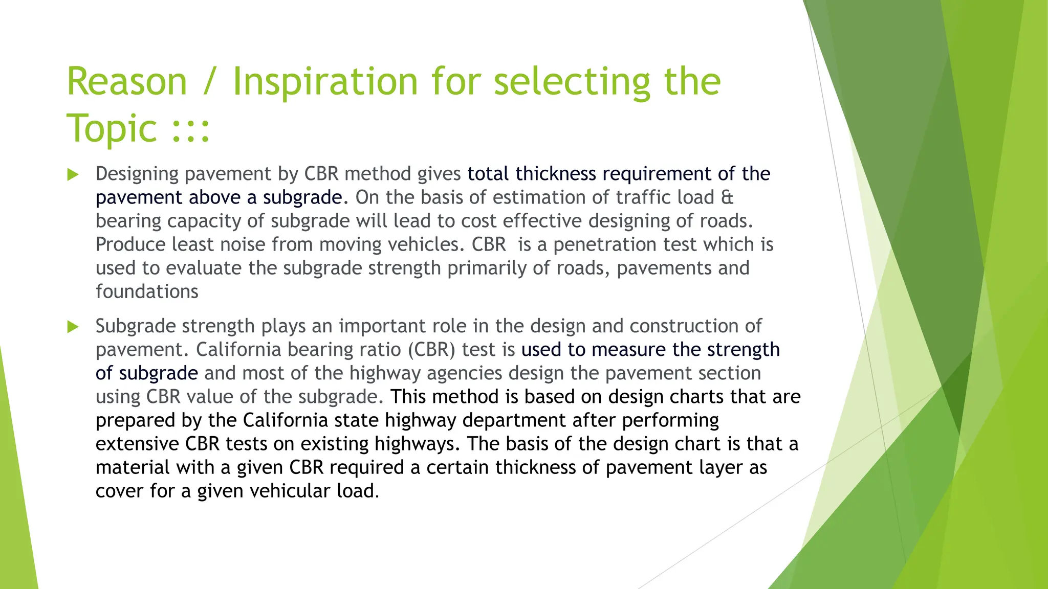 Reason / Inspiration for selecting the
Topic :::
 Designing pavement by CBR method gives total thickness requirement of the
pavement above a subgrade. On the basis of estimation of traffic load &
bearing capacity of subgrade will lead to cost effective designing of roads.
Produce least noise from moving vehicles. CBR is a penetration test which is
used to evaluate the subgrade strength primarily of roads, pavements and
foundations
 Subgrade strength plays an important role in the design and construction of
pavement. California bearing ratio (CBR) test is used to measure the strength
of subgrade and most of the highway agencies design the pavement section
using CBR value of the subgrade. This method is based on design charts that are
prepared by the California state highway department after performing
extensive CBR tests on existing highways. The basis of the design chart is that a
material with a given CBR required a certain thickness of pavement layer as
cover for a given vehicular load.
 