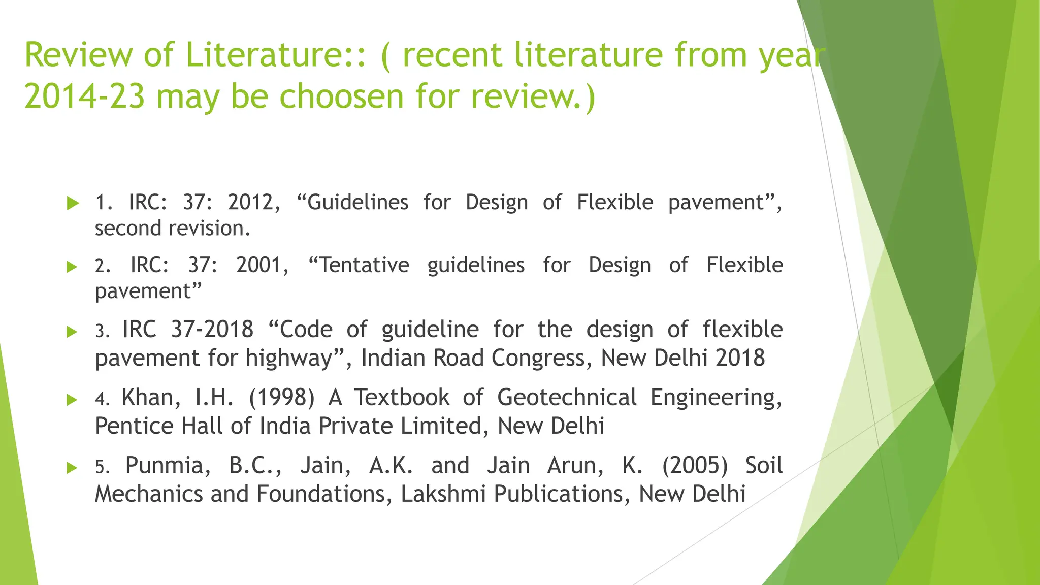 Review of Literature:: ( recent literature from year
2014-23 may be choosen for review.)
 1. IRC: 37: 2012, “Guidelines for Design of Flexible pavement”,
second revision.
 2. IRC: 37: 2001, “Tentative guidelines for Design of Flexible
pavement”
 3. IRC 37-2018 “Code of guideline for the design of flexible
pavement for highway”, Indian Road Congress, New Delhi 2018
 4. Khan, I.H. (1998) A Textbook of Geotechnical Engineering,
Pentice Hall of India Private Limited, New Delhi
 5. Punmia, B.C., Jain, A.K. and Jain Arun, K. (2005) Soil
Mechanics and Foundations, Lakshmi Publications, New Delhi
 