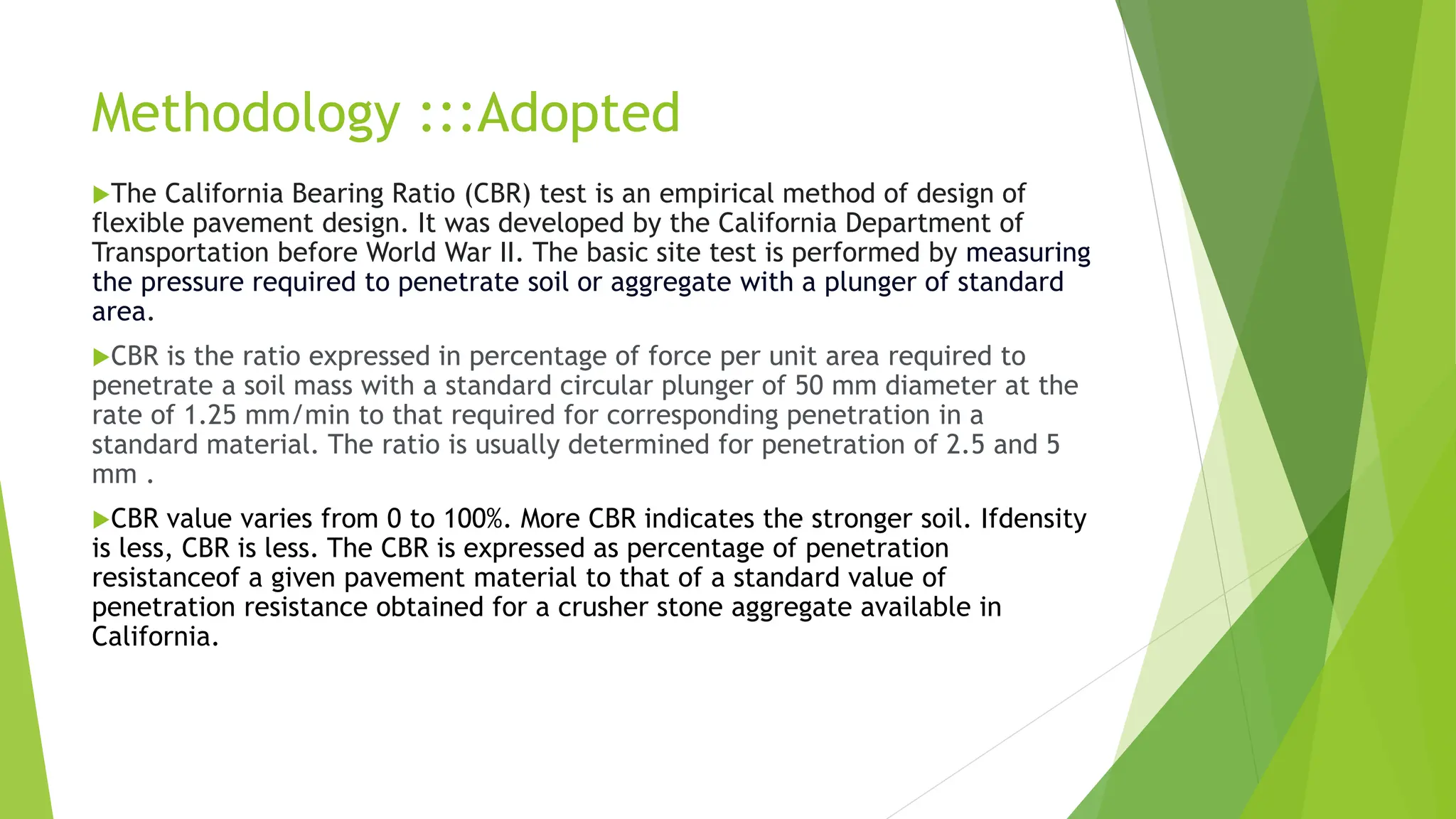 Methodology :::Adopted
The California Bearing Ratio (CBR) test is an empirical method of design of
flexible pavement design. It was developed by the California Department of
Transportation before World War II. The basic site test is performed by measuring
the pressure required to penetrate soil or aggregate with a plunger of standard
area.
CBR is the ratio expressed in percentage of force per unit area required to
penetrate a soil mass with a standard circular plunger of 50 mm diameter at the
rate of 1.25 mm/min to that required for corresponding penetration in a
standard material. The ratio is usually determined for penetration of 2.5 and 5
mm .
CBR value varies from 0 to 100%. More CBR indicates the stronger soil. Ifdensity
is less, CBR is less. The CBR is expressed as percentage of penetration
resistanceof a given pavement material to that of a standard value of
penetration resistance obtained for a crusher stone aggregate available in
California.
 