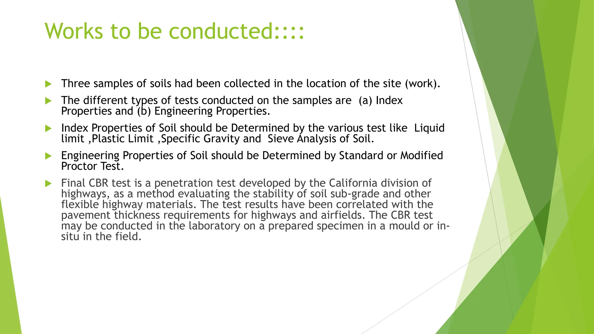  Three samples of soils had been collected in the location of the site (work).
 The different types of tests conducted on the samples are (a) Index
Properties and (b) Engineering Properties.
 Index Properties of Soil should be Determined by the various test like Liquid
limit ,Plastic Limit ,Specific Gravity and Sieve Analysis of Soil.
 Engineering Properties of Soil should be Determined by Standard or Modified
Proctor Test.
 Final CBR test is a penetration test developed by the California division of
highways, as a method evaluating the stability of soil sub-grade and other
flexible highway materials. The test results have been correlated with the
pavement thickness requirements for highways and airfields. The CBR test
may be conducted in the laboratory on a prepared specimen in a mould or in-
situ in the field.
Works to be conducted::::
 