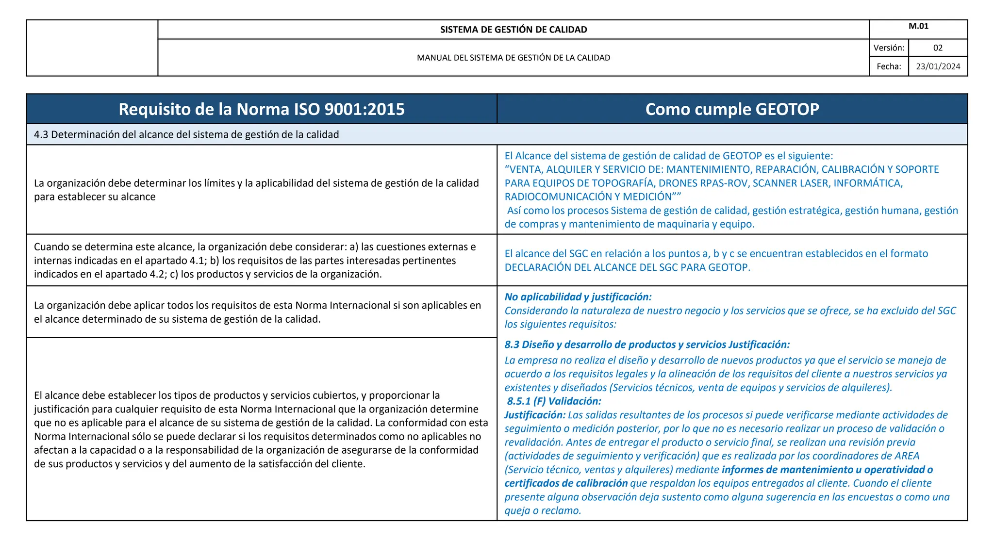 SISTEMA DE GESTIÓN DE CALIDAD M.01
MANUAL DEL SISTEMA DE GESTIÓN DE LA CALIDAD
Versión: 02
Fecha: 23/01/2024
Requisito de la Norma ISO 9001:2015 Como cumple GEOTOP
4.3 Determinación del alcance del sistema de gestión de la calidad
La organización debe determinar los límites y la aplicabilidad del sistema de gestión de la calidad
para establecer su alcance
El Alcance del sistema de gestión de calidad de GEOTOP es el siguiente:
“VENTA, ALQUILER Y SERVICIO DE: MANTENIMIENTO, REPARACIÓN, CALIBRACIÓN Y SOPORTE
PARA EQUIPOS DE TOPOGRAFÍA, DRONES RPAS-ROV, SCANNER LASER, INFORMÁTICA,
RADIOCOMUNICACIÓN Y MEDICIÓN””
Así como los procesos Sistema de gestión de calidad, gestión estratégica, gestión humana, gestión
de compras y mantenimiento de maquinaria y equipo.
Cuando se determina este alcance, la organización debe considerar: a) las cuestiones externas e
internas indicadas en el apartado 4.1; b) los requisitos de las partes interesadas pertinentes
indicados en el apartado 4.2; c) los productos y servicios de la organización.
El alcance del SGC en relación a los puntos a, b y c se encuentran establecidos en el formato
DECLARACIÓN DEL ALCANCE DEL SGC PARA GEOTOP.
La organización debe aplicar todos los requisitos de esta Norma Internacional si son aplicables en
el alcance determinado de su sistema de gestión de la calidad.
No aplicabilidad y justificación:
Considerando la naturaleza de nuestro negocio y los servicios que se ofrece, se ha excluido del SGC
los siguientes requisitos:
8.3 Diseño y desarrollo de productos y servicios Justificación:
La empresa no realiza el diseño y desarrollo de nuevos productos ya que el servicio se maneja de
acuerdo a los requisitos legales y la alineación de los requisitos del cliente a nuestros servicios ya
existentes y diseñados (Servicios técnicos, venta de equipos y servicios de alquileres).
8.5.1 (F) Validación:
Justificación: Las salidas resultantes de los procesos si puede verificarse mediante actividades de
seguimiento o medición posterior, por lo que no es necesario realizar un proceso de validación o
revalidación. Antes de entregar el producto o servicio final, se realizan una revisión previa
(actividades de seguimiento y verificación) que es realizada por los coordinadores de AREA
(Servicio técnico, ventas y alquileres) mediante informes de mantenimiento u operatividad o
certificados de calibración que respaldan los equipos entregados al cliente. Cuando el cliente
presente alguna observación deja sustento como alguna sugerencia en las encuestas o como una
queja o reclamo.
El alcance debe establecer los tipos de productos y servicios cubiertos, y proporcionar la
justificación para cualquier requisito de esta Norma Internacional que la organización determine
que no es aplicable para el alcance de su sistema de gestión de la calidad. La conformidad con esta
Norma Internacional sólo se puede declarar si los requisitos determinados como no aplicables no
afectan a la capacidad o a la responsabilidad de la organización de asegurarse de la conformidad
de sus productos y servicios y del aumento de la satisfacción del cliente.
 