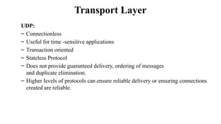 Transport Layer
UDP:
– Connectionless
– Useful for time -sensitive applications
– Transaction oriented
– Stateless Protocol
– Does not provide guaranteed delivery, ordering of messages
and duplicate elimination.
– Higher levels of protocols can ensure reliable delivery or ensuring connections
created are reliable.
 
