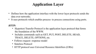 Application Layer
• Defines how the application interface with the lower layer protocols sends the
data over networks.​
• It uses protocols which enables process- to process connections using ports.​
HTTP:​
• Hypertext Transfer Protocol is the application layer protocol that forms
the foundation of the WWW.
• Includes commands such as GET, PUT, POST, DELETE, HEAD,
TRACE, DELETE, OPTIONS, etc.​
• Follows request- response model
• Stateless Protocol
• HTTP protocol uses Universal Resource Identifiers (URIs)
 