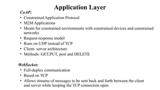 Application Layer
CoAP:
• Constrained Application Protocol
• M2M Applications
• Meant for constrained environments with constrained devices and constrained
networks
• Request-response model
• Runs on UDP instead of TCP
• Client- server architecture
• Methods- GET,PUT, post and DELETE
WebSocket:
• Full-duplex communication
• Based on TCP
• Allows streams of messages to be sent back and forth between the client
and server while keeping the TCP connection open
 