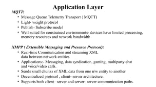 Application Layer
MQTT:
• Message Queue Telemetry Transport ( MQTT)
• Light- weight protocol
• Publish- Subscribe model
• Well suited for constrained environments- devices have limited processing,
memory resources and network bandwidth
XMPP ( Extensible Messaging and Presence Protocol):
• Real-time Communication and streaming XML
data between network entities.
• Applications:- Messaging, data syndication, gaming, multiparty chat
and voice/video calls.
• Sends small chunks of XML data from one n/w entity to another
• Decentralized protocol , client- server architecture.
• Supports both client– server and server- server communication paths.
 