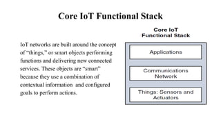 Core IoT Functional Stack
IoT networks are built around the concept
of “things,” or smart objects performing
functions and delivering new connected
services. These objects are “smart”
because they use a combination of
contextual information and configured
goals to perform actions.
 