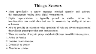 Things: Sensors
• More specifically, a sensor measures physical quantity and converts
that measurement reading into a digital representation.
• Digital representation is typically passed to another device for
transformation into useful data that can be consumed by intelligent devices
or humans
• Able to provide an extremely wide spectrum of rich and diverse measurement
data with far greater precision than human senses.
• There are number of ways to group and cluster Sensors into different categories,
1. Active or Passive
2. Invasive or non-invasive
3. Contact or no-contact
4. Absolute or relative
 