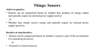 Things: Sensors
Active or passive:
• Sensors can be categorized based on whether they produce an energy output
and typically require an external power supply (active)
or
• Whether they simply receive energy and typically require no external power
supply (passive).
Invasive or non-invasive:
• Sensors can be categorized based on whether a sensor is part of the environment
it is measuring (invasive)
or
• External to it (non-invasive).
 