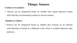 Things: Sensors
Contact or no-contact:
• Sensors can be categorized based on whether they require physical contact
with what they are measuring (contact) or not (no-contact).
Absolute or relative:
• Sensors can be categorized based on whether they measure on an absolute
scale (absolute) or based on a difference with a fixed or variable reference value
(relative).
 