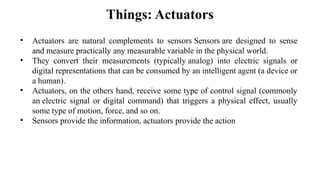 Things: Actuators
• Actuators are natural complements to sensors Sensors are designed to sense
and measure practically any measurable variable in the physical world.​
• They convert their measurements (typically analog) into electric signals or
digital representations that can be consumed by an intelligent agent (a device or
a human).​
• Actuators, on the others hand, receive some type of control signal (commonly
an electric signal or digital command) that triggers a physical effect, usually
some type of motion, force, and so on.​
• Sensors provide the information, actuators provide the action​
 