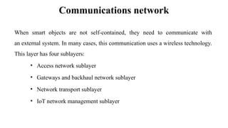 Communications network
When smart objects are not self-contained, they need to communicate with
an external system. In many cases, this communication uses a wireless technology.
This layer has four sublayers:
• Access network sublayer
• Gateways and backhaul network sublayer
• Network transport sublayer
• IoT network management sublayer
 