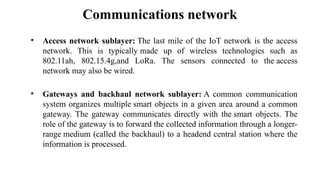 Communications network
• Access network sublayer: The last mile of the IoT network is the access
network. This is typically made up of wireless technologies such as
802.11ah, 802.15.4g,and LoRa. The sensors connected to the access
network may also be wired.
• Gateways and backhaul network sublayer: A common communication
system organizes multiple smart objects in a given area around a common
gateway. The gateway communicates directly with the smart objects. The
role of the gateway is to forward the collected information through a longer-
range medium (called the backhaul) to a headend central station where the
information is processed.
 