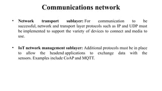 Communications network
• Network transport sublayer: For communication to be
successful, network and transport layer protocols such as IP and UDP must
be implemented to support the variety of devices to connect and media to
use.
• IoT network management sublayer: Additional protocols must be in place
to allow the headend applications to exchange data with the
sensors. Examples include CoAP and MQTT.
 