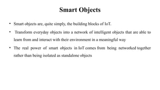 Smart Objects
• Smart objects are, quite simply, the building blocks of IoT.
• Transform everyday objects into a network of intelligent objects that are able to
learn from and interact with their environment in a meaningful way
• The real power of smart objects in IoT comes from being networked together
rather than being isolated as standalone objects
 