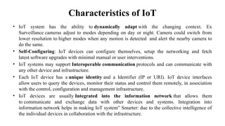 Characteristics of IoT
• IoT system has the ability to dynamically adapt with the changing context. Ex
Surveillance cameras adjust to modes depending on day or night. Camera could switch from
lower resolution to higher modes when any motion is detected and alert the nearby camera to
do the same.
• Self-Configuring: IoT devices can configure themselves, setup the networking and fetch
latest software upgrades with minimal manual or user interventions.
• IoT systems may support Interoperable communication protocols and can communicate with
any other device and infrastructure.
• Each IoT device has a unique identity and a Identifier (IP or URI). IoT device interfaces
allow users to query the devices, monitor their status and control them remotely, in association
with the control, configuration and management infrastructure.
• IoT devices are usually Integrated into the information network that allows them
to communicate and exchange data with other devices and systems. Integration into
information network helps in making IoT system” Smarter: due to the collective intelligence of
the individual devices in collaboration with the infrastructure.
 