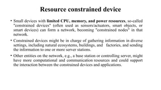 Resource constrained device
• Small devices with limited CPU, memory, and power resources, so-called
"constrained devices" (often used as sensors/actuators, smart objects, or
smart devices) can form a network, becoming "constrained nodes" in that
network.
• Constrained devices might be in charge of gathering information in diverse
settings, including natural ecosystems, buildings, and factories, and sending
the information to one or more server stations.
• Other entities on the network, e.g., a base station or controlling server, might
have more computational and communication resources and could support
the interaction between the constrained devices and applications.
 