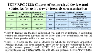 IETF RFC 7228: Classes of constrained devices and
strategies for using power towards communication
• Class 0: Devices are the most constrained ones and are so restricted in computing
capabilities that security functions are not usable and direct communication with the
Internet is not possible within a secure boundary.
• Class 1: Devices are the kind of devices for which the Constrained Application
Protocol (CoAP) has been designed. They do not have the capabilities to use a
regular Internet protocol stack (HTTP, TLS and TCP) and text-based data
representations like JSON or XML, but with efficient protocols like CoAP over UDP.
 