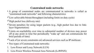 Constrained node networks
• A group of constrained nodes are communicated in networks is called as
"constrained node networks" and following characteristics
Low achievable bitrate/throughput (including limits on duty cycle)
High packet loss (delivery rate)
Severe penalties for using larger packets (e.g., high packet loss due to link-
layer fragmentation)
Limits on reachability over time (a substantial number of devices may power
off at any point in time but periodically "wake up" and can communicate for
brief periods of time)
Lack of (or severe constraints on) advanced services such as IP multicast.
• Two types of Constrained node networks:
1. Low-Power and Lossy Network (LLN)
2. Low-Power Wireless Personal Area Network (LoWPAN)
 