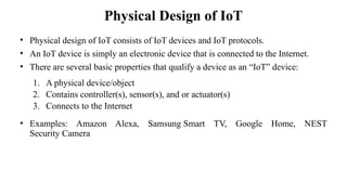 Physical Design of IoT
• Physical design of IoT consists of IoT devices and IoT protocols.
• An IoT device is simply an electronic device that is connected to the Internet.
• There are several basic properties that qualify a device as an “IoT” device:
1. A physical device/object
2. Contains controller(s), sensor(s), and or actuator(s)
3. Connects to the Internet
• Examples: Amazon Alexa, Samsung Smart TV, Google Home, NEST
Security Camera
 