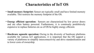 Characteristics of IoT OS
• Small memory footprint: Sensor are typically small and have limited memory
available. This restricts the memory footprint of the OS.
• Energy efficient operation: Sensors are characterized by low power draws
and are often battery powered. Furthermore, it is commonly prohibitively
expensive to replace batteries etc as of OS be highly energy efficient.
• Hardware agnostic operation: Owing to the diversity of hardware platforms
available for various IoT applications, it is important that the OS support a
variety of platforms to simplify interconnectivity and drive standardization and
to lower costs of ownership.
 