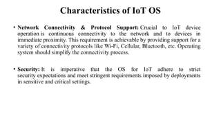 Characteristics of IoT OS
• Network Connectivity & Protocol Support: Crucial to IoT device
operation is continuous connectivity to the network and to devices in
immediate proximity. This requirement is achievable by providing support for a
variety of connectivity protocols like Wi-Fi, Cellular, Bluetooth, etc. Operating
system should simplify the connectivity process.
• Security: It is imperative that the OS for IoT adhere to strict
security expectations and meet stringent requirements imposed by deployments
in sensitive and critical settings.
 