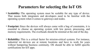 Parameters for selecting the IoT OS
• Scalability: The operating system must be scalable for any type of device.
That means both integrators and developers need to be familiar with the
operating system when it comes to gateways and nodes.
• Footprint: Since the devices will always come with a bag of constraints, it is
essential to choose an operating system with low power, processing, and
memory requirements. The overheads should be minimal at the end of the day.
• Reliability: This is a critical factor for mission-critical systems. For instance,
industrial iot devices are at remote locations and have to work for years
without hampering business continuity. OS should be able to fulfill specific
certifications for IoT apps.
 