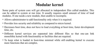 Modular kernel
Some parts of system core will get allocated in independent files called modules. This
can be added to system at run time. It usually requires small amount of time of load
modules. If one needs a new module, then unable to recompile.
• Allows administrator to add functionality only when it is required.
• Provides less security and reliability as compared to micro kernel.
• Decreases boot time, does not have to load everything at boot time, faster development
time, etc.
• Different kernel services are separated into different files so that one can link
monolithic kernel with functionality or facilities that are required.
• To keep what is loaded in boot-time minimal while still enabling kernel to execute
more functions that are complex.
 