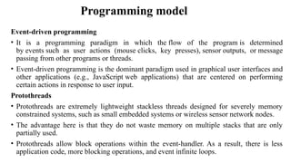 Programming model
Event-driven programming
• It is a programming paradigm in which the flow of the program is determined
by events such as user actions (mouse clicks, key presses), sensor outputs, or message
passing from other programs or threads.
• Event-driven programming is the dominant paradigm used in graphical user interfaces and
other applications (e.g., JavaScript web applications) that are centered on performing
certain actions in response to user input.
Protothreads
• Protothreads are extremely lightweight stackless threads designed for severely memory
constrained systems, such as small embedded systems or wireless sensor network nodes.
• The advantage here is that they do not waste memory on multiple stacks that are only
partially used.
• Protothreads allow block operations within the event-handler. As a result, there is less
application code, more blocking operations, and event infinite loops.
 