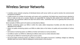 Wireless Sensor Networks
• A wireless sensor network comprises of distributed device with sensor which are used to monitor the environmental
and physical conditions.
• A WSN consists of a number of end-nodes and routers and a coordinator. End Nodes have several sensors attached to
them in node can also act as routers. Routers are responsible for routing the data packets from end-nodes to the
coordinator. The coordinator collects the data from all the nodes. Coordinator also act as a gateway that connects the
WSN to the internet.
Some examples of WSNs used in IoT systems are described as follows:
• Weather monitoring system use WSNs in which the nodes collect temperature humidity and other data which is
aggregated and analyzed.
• Indoor air quality monitoring systems use WSNs to collect data on the indoor air quality and concentration of various
gases
• Soil moisture monitoring system use WSNs to monitor soil moisture at various locations.
• Surveillance system use WSNs for collecting Surveillance data (such as motion detection data)
• Smart grid use WSNs for monitoring the grid at various points.
• Structural health monitoring system use WSNs to monitor the health of structures ( buildings, bridges) by collecting
vibration data from sensor nodes de deployed at various points in the structure.
 