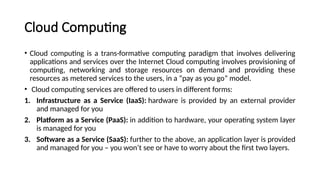 Cloud Computing
• Cloud computing is a trans-formative computing paradigm that involves delivering
applications and services over the Internet Cloud computing involves provisioning of
computing, networking and storage resources on demand and providing these
resources as metered services to the users, in a “pay as you go” model.
• Cloud computing services are offered to users in different forms:
1. Infrastructure as a Service (IaaS): hardware is provided by an external provider
and managed for you
2. Platform as a Service (PaaS): in addition to hardware, your operating system layer
is managed for you
3. Software as a Service (SaaS): further to the above, an application layer is provided
and managed for you – you won’t see or have to worry about the first two layers.
 