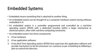Embedded Systems
• Embedded means something that is attached to another thing.
• An embedded system can be thought of as a computer hardware system having software
embedded in it.
• An embedded system is a controller programmed and controlled by a real-time
operating system (RTOS) with a dedicated function within a larger mechanical or
electrical system, often with real-time computing constraints.
• An embedded system has three components:
1. It has hardware.
2. It has application software.
3. It has Real Time Operating system (RTOS) that supervises the application software and
provide mechanism to let the processor run a process as per scheduling by following a
plan to control the latencies.
 