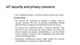 IoT security and privacy concerns
• IoT is rapidly growing, it still faces security and privacy issues:
Security Risks
• IoT devices are connected to desktop or laptop. Lack of
security increases the risk of personal information leaking
while the data is collected and transmitted to the IoT device.
• IoT devices are connected with a consumer network. This
network is also connected with other systems. So if the IoT
device contains any security vulnerabilities, it can be harmful
to the consumer’s network. This vulnerability can attack other
systems and damage them.
• Sometimes unauthorized people might exploit the security
vulnerabilities to create risks to physical safety.
 