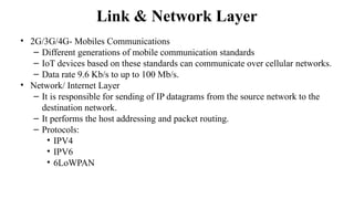 Link & Network Layer
• 2G/3G/4G- Mobiles Communications
– Different generations of mobile communication standards
– IoT devices based on these standards can communicate over cellular networks.
– Data rate 9.6 Kb/s to up to 100 Mb/s.
• Network/ Internet Layer
– It is responsible for sending of IP datagrams from the source network to the
destination network.
– It performs the host addressing and packet routing.
– Protocols:
• IPV4
• IPV6
• 6LoWPAN
 