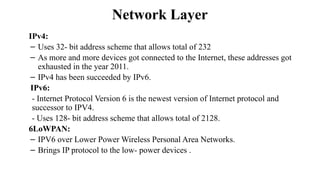Network Layer
IPv4:
– Uses 32- bit address scheme that allows total of 232
– As more and more devices got connected to the Internet, these addresses got
exhausted in the year 2011.
– IPv4 has been succeeded by IPv6.
IPv6:
- Internet Protocol Version 6 is the newest version of Internet protocol and
successor to IPV4.
- Uses 128- bit address scheme that allows total of 2128.
6LoWPAN:
– IPV6 over Lower Power Wireless Personal Area Networks.
– Brings IP protocol to the low- power devices .
 