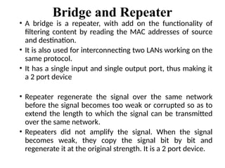 Bridge and Repeater
• A bridge is a repeater, with add on the functionality of
filtering content by reading the MAC addresses of source
and destination.
• It is also used for interconnecting two LANs working on the
same protocol.
• It has a single input and single output port, thus making it
a 2 port device
• Repeater regenerate the signal over the same network
before the signal becomes too weak or corrupted so as to
extend the length to which the signal can be transmitted
over the same network.
• Repeaters did not amplify the signal. When the signal
becomes weak, they copy the signal bit by bit and
regenerate it at the original strength. It is a 2 port device.
 