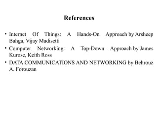• Internet Of Things: A Hands-On Approach by Arsheep
Bahga, Vijay Madisetti
• Computer Networking: A Top-Down Approach by James
Kurose, Keith Ross
• DATA COMMUNICATIONS AND NETWORKING by Behrouz
A. Forouzan
References
 