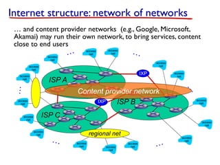 ISP C
ISP B
ISP A
Internet structure: network of networks
access
net
access
net
access
net
access
net
access
net
access
net
access
net
access
net
access
net
access
net
access
net
access
net
…
…
…
…
…
…
access
net
IXP
IXP
access
net
access
net
access
net
regional net
Content provider network
… and content provider networks (e.g., Google, Microsoft,
Akamai) may run their own network, to bring services, content
close to end users
 