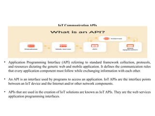 IoT Communication APIs
• Application Programming Interface (API) referring to standard framework collection, protocols,
and resources dictating the generic web and mobile application. It defines the communication rules
that every application component must follow while exchanging information with each other.
• An API is an interface used by programs to access an application. IoT APIs are the interface points
between an IoT device and the Internet and/or other network components.
• APIs that are used in the creation of IoT solutions are known as IoT APIs. They are the web services
application programming interfaces.
 