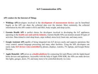 IoT Communication APIs
API vendors for the Internet of Things
• Withings API developers involved in the development of measurement devices can be benefitted
hugely as the API can share the collected data over the internet. Most commonly, the collected
information by this API vendor is ECG and EKG, body weight, and sleep cycles.
• Garmin Health API is perfect choice for developers involved in developing the IoT appliances
operating in the health care and activity industry, Garmin Health APIs can monitor around 30 types of
activities. Data related to total sleep hours, steps walked, stress level, heart rate, and many more.
• Google Assistant API capable of being integrated into IoT devices easily and supports operations like
voice control, natural language processing, and many other facilities. Using the API, developers can
easily make IoT devices voice-controlled by phones, displays, watches, TV, laptops, and Google Home
Devices.
• Apple HomeKit API serves as a doable platform for connecting Siri and iPhone with the Apple-based
home devices and appliances. Accessible with the help of Apple iOS8 SDK, the APIs can make devices
like lights, garages, doors, TV, and many more to be controlled directly via voice.
 