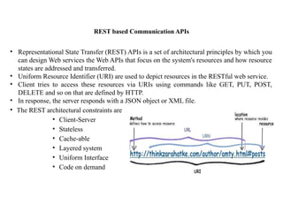 REST based Communication APIs
• Representational State Transfer (REST) APIs is a set of architectural principles by which you
can design Web services the Web APIs that focus on the system's resources and how resource
states are addressed and transferred.
• Uniform Resource Identifier (URI) are used to depict resources in the RESTful web service.
• Client tries to access these resources via URIs using commands like GET, PUT, POST,
DELETE and so on that are defined by HTTP.
• In response, the server responds with a JSON object or XML file.
• The REST architectural constraints are
• Client-Server
• Stateless
• Cache-able
• Layered system
• Uniform Interface
• Code on demand
 