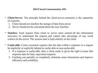 REST based Communication APIs
• Client-Server: The principle behind the client-server constraint is the separation
of concerns.​
1. Client should not interfere the storage of data from server​
2. Server should not be concerned about the user interface​
• Stateless: Each request from client to server must contain all the information
necessary to understand the request, and cannot take advantage of any sored
context on the server​
. The session state is kept entirely on the client​
• Cache-able: Cache constraint requires that the data within a response to a request
be implicitly or explicitly labeled as cache-able or non-cache-able​
1. If a response is cache-able, then a client cache is given the right to reuse that
response data for later, equivalent requests.​
2. Catching can partially or completely eliminate some interactions and improve
efficiency and scalability.
 