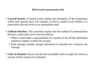 REST based Communication APIs
• Layered System: A layered system defines the boundaries of the components
within each specific layer. For example, A client is unable to tell whether it is
connected to the end server or an intermediate node.
• Uniform Interface: This constraint requires that the method of communication
between a client and a server must be uniform
• When a client holds a representation of a resource it has all the information
required to update or delete the resource
• Each message includes enough information to describe how to process the
message
• Code on demand: Servers can provide executable code or scripts for clients to
execute in their context (it is optional).
 