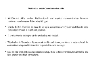 WebSocket based Communication APIs
• WebSocket APIs enable bi-directional and duplex communication between
customers and servers. It is a stateful type.
• Unlike REST, There is no need to set up a connection every now and then to send
messages between a client and a server.
• It works on the principle of the exclusive pair model.
• WebSocket APIs reduce the network traffic and latency as there is no overhead for
connection setup and termination requests for each message
• Due to one time dedicated connection setup, there is less overhead, lower traffic and
less latency and high throughput.
 