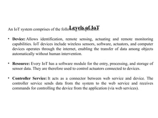 Levels of IoT
An IoT system comprises of the following components:
• Device: Allows identification, remote sensing, actuating and remote monitoring
capabilities. IoT devices include wireless sensors, software, actuators, and computer
devices operates through the internet, enabling the transfer of data among objects
automatically without human intervention.
• Resource: Every IoT has a software module for the entry, processing, and storage of
sensor data. They are therefore used to control actuators connected to devices.
• Controller Service: It acts as a connector between web service and device. The
controller service sends data from the system to the web service and receives
commands for controlling the device from the application (via web services).
 