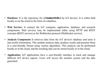 Levels of IoT
• Database: It is the repository for all data provided by IoT devices. It is either held
locally or on the cloud in the form of a database.
• Web Service: It connect the IoT computer, application, database, and research
components. Web services may be implemented either using HTTP and REST
concepts (REST service) or the WebSocket protocol (WebSocket service).
• Analysis Component: It retrieves data from the IoT device's database and turns it
into useful information. This module analyses data, produce results and presents them
in a user-friendly format using various algorithms. This analysis can be performed
locally or in the cloud, and the resulting data can be stored locally or in the cloud.
• Application: IoT applications have a user-friendly interface to track and manage
different IoT device aspects. Users will access the monitor system and the data
generated.
 