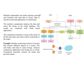 IoT Level - 6
Multiple independent end nodes perform sensing
and actuation and send data to cloud. Data is
stored in cloud and application is cloud based.
The analytics components analyses the data and
stores the results in the cloud database. The
results are visualized with cloud based
application.
The centralized controller is aware of the status of
all the end nodes and sends control commands to
the nodes.
Example: Weather monitoring consists of sensors
that monitor different aspects of a system. The
end nodes send data to cloud storage. Analysis
component, application and storage are in cloud.
Centralized controller controls all nodes and
provides inputs.
 
