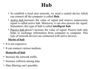 Hub
• To establish a local area network, we need a central device which
can connect all the computer is called Hub.
• Active hub increases the value of signal and remove unnecessary
signal is called active hub. Moreover, it can also process the signal.
Sometimes, this type of hub is called intelligent hub.
• Passive hub doesn’t increase the value of signal. Passive hub only
helps to exchange information from computer to computer. This
type of network devices are connected with active devices.
Merits of hub
• It is not expensive.
• It can connect various medium.
Demerits of hub
• Increase the network traffic.
• Increase collision among data.
• Data filtering can’t possible.
 