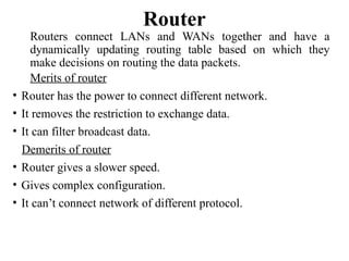 Router
Routers connect LANs and WANs together and have a
dynamically updating routing table based on which they
make decisions on routing the data packets.
Merits of router
• Router has the power to connect different network.
• It removes the restriction to exchange data.
• It can filter broadcast data.
Demerits of router
• Router gives a slower speed.
• Gives complex configuration.
• It can’t connect network of different protocol.
 